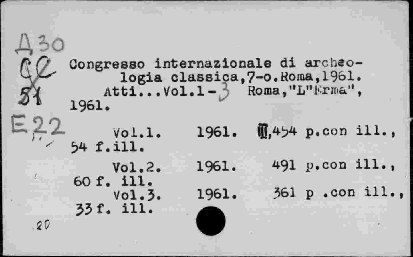 ﻿Abo
Г» Q Gongresso internazionale di arc he o-logia classiça,7-o.Ronia,1961.
cj	Atti...Vol.1 - Roma, ”L”Krnia",
1961.
£2.2. 54 f.	Vol.l.	1961.	ijj,4>4 p.con ill. , .ill. Vol.2.	1961.	491 p.con ill.,
60 f.	. ill. Vol.3.	1961.	361 p .con ill.,
33 f. ,29	. ill.